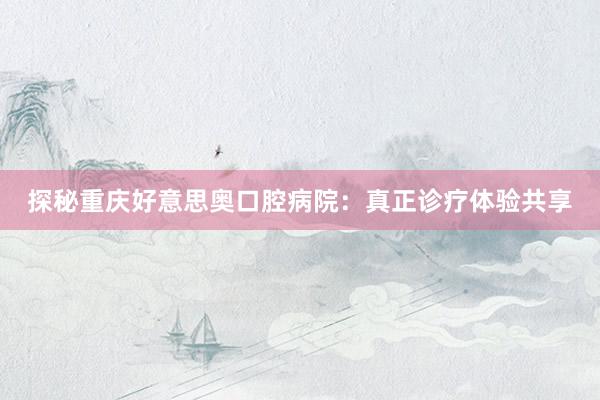 探秘重庆好意思奥口腔病院:真正诊疗体验共享
