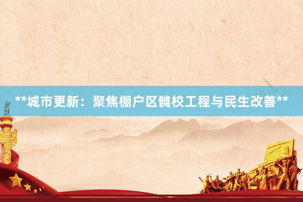 **城市更新:聚焦棚户区雠校工程与民生改善**